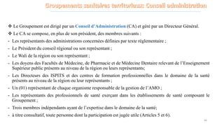 Le Groupement est dirigé par un Conseil d’Administration (CA) et géré par un Directeur Général.
 Le CA se compose, en plus de son président, des membres suivants :
- Les représentants des administrations concernées définies par texte réglementaire ;
- Le Président du conseil régional ou son représentant ;
- Le Wali de la région ou son représentant ;
- Les doyens des Facultés de Médecine, de Pharmacie et de Médecine Dentaire relevant de l’Enseignement
Supérieur public présents au niveau de la région ou leurs représentants;
- Les Directeurs des ISPITS et des centres de formation professionnelles dans le domaine de la santé
présents au niveau de la région ou leur représentants ;
- Un (01) représentant de chaque organisme responsable de la gestion de l’AMO ;
- Les représentants des professionnels de santé exerçant dans les établissements de santé composant le
Groupement ;
- Trois membres indépendants ayant de l’expertise dans le domaine de la santé;
- à titre consultatif, toute personne dont la participation est jugée utile (Articles 5 et 6).
46
 