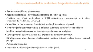 • Assurer une meilleure gouvernance
• Repositionnement de l’hôpital dans le marché de l’offre de soins;
• Conférer plus d’autonomie dans la GRH (recrutement, avancement, motivation,
évaluation du rendement, GPEC…)
• Mutualisation des ressources humaines et matérielles au niveau régional;
• Meilleure planification territoriale et réflexion commune autour de l’offre de soins
• Meilleure coordination entre les établissements de santé de la région,
• Développement de spécialisation et d’expertise au niveau des hôpitaux
• Développement d’un Système d’information sanitaire intégré et d’un dossier médical
partagé
• Autonomie financière
• Possibilité du développement de partenariat public privé
49
 
