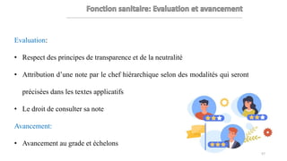 Evaluation:
• Respect des principes de transparence et de la neutralité
• Attribution d’une note par le chef hiérarchique selon des modalités qui seront
précisées dans les textes applicatifs
• Le droit de consulter sa note
Avancement:
• Avancement au grade et échelons
57
 