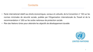 • Pacte international relatif aux droits économiques, sociaux et culturels, de la Convention n° 102 sur les
normes minimales de sécurité sociale, publiée par l’Organisation internationale du Travail et de la
recommandation n° 202 sur les socles nationaux de protection sociale.
• Plan des Nations-Unies pour atteindre les objectifs de développement durable
6
 