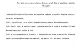 • Coordonner l'élaboration de la politique pharmaceutique nationale et contribuer à sa mise en œuvre,
son suivi et son évaluation ;
• Veiller à l'organisation et à la surveillance du secteur pharmaceutique et des produits de santé ;
• Veiller, dans les limites de ses compétences, à garantir l'accessibilité, la qualité, la sécurité et l'efficacité
des médicaments et des produits de santé ;
• Veiller au respect des exigences législatives et réglementaires en vigueur concernant les substances
toxiques, notamment les substances narcotiques, les psychotropes et les précurseurs chimiques ;
61
 