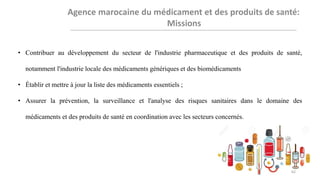 • Contribuer au développement du secteur de l'industrie pharmaceutique et des produits de santé,
notamment l'industrie locale des médicaments génériques et des biomédicaments
• Établir et mettre à jour la liste des médicaments essentiels ;
• Assurer la prévention, la surveillance et l'analyse des risques sanitaires dans le domaine des
médicaments et des produits de santé en coordination avec les secteurs concernés.
62
 