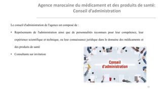 Le conseil d'administration de l'agence est composé de :
• Représentants de l'administration ainsi que de personnalités reconnues pour leur compétence, leur
expérience scientifique et technique, ou leur connaissance juridique dans le domaine des médicaments et
des produits de santé
• Consultants sur invitation
63
 