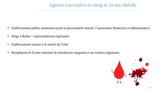 • Etablissement public autonome ayant la personnalité morale, l’autonomie financière et administrative
• Siège à Rabat + représentations régionales
• Etablissement soumis à la tutelle de l’état
• Remplacera le Centre national de transfusion sanguine et ses centres régionaux.
67
 