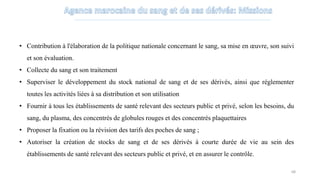 • Contribution à l'élaboration de la politique nationale concernant le sang, sa mise en œuvre, son suivi
et son évaluation.
• Collecte du sang et son traitement
• Superviser le développement du stock national de sang et de ses dérivés, ainsi que réglementer
toutes les activités liées à sa distribution et son utilisation
• Fournir à tous les établissements de santé relevant des secteurs public et privé, selon les besoins, du
sang, du plasma, des concentrés de globules rouges et des concentrés plaquettaires
• Proposer la fixation ou la révision des tarifs des poches de sang ;
• Autoriser la création de stocks de sang et de ses dérivés à courte durée de vie au sein des
établissements de santé relevant des secteurs public et privé, et en assurer le contrôle.
68
 