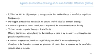 • Réaliser les activités diagnostiques et thérapeutiques liées au domaine de la transfusion sanguine et
les développer ;
• Développer les techniques d'extraction des cellules souches issues de donneurs de sang ;
• Surveiller la qualité du plasma utilisé pour la préparation des médicaments dérivés du sang ;
• Veiller à garantir la qualité du sang et de ses dérivés ;
• Délivrer des licences d'importation ou d'exportation de sang et de ses dérivés, à l'exception des
produits sanguins stables ;
• Contribuer au système de surveillance épidémiologique relatif à la transfusion sanguine ;
• Contribuer à la formation continue du personnel de santé dans le domaine de la transfusion
sanguine et de sa sécurité.
69
 
