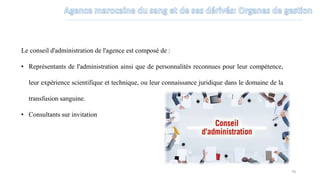 Le conseil d'administration de l'agence est composé de :
• Représentants de l'administration ainsi que de personnalités reconnues pour leur compétence,
leur expérience scientifique et technique, ou leur connaissance juridique dans le domaine de la
transfusion sanguine.
• Consultants sur invitation
70
 