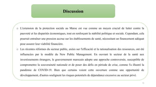 73
o L'extension de la protection sociale au Maroc est vue comme un moyen crucial de lutter contre la
pauvreté et les disparités économiques, tout en renforçant la stabilité politique et sociale. Cependant, cela
pourrait entraîner une pression accrue sur les établissements de santé, nécessitant un financement adéquat
pour assurer leur viabilité financière.
o Les récentes réformes du secteur public, axées sur l'efficacité et la rationalisation des ressources, ont été
influencées par le modèle du New Public Management. En ouvrant le secteur de la santé aux
investissements étrangers, le gouvernement marocain adopte une approche controversée, susceptible de
compromettre la souveraineté nationale et de poser des défis en période de crise, comme l'a illustré la
pandémie de COVID-19. Bien que certains voient cette ouverture comme une opportunité de
développement, d'autres soulignent les risques potentiels de dépendance excessive au secteur privé.
Discussion
 