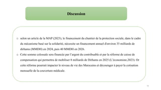 74
o selon un article de la MAP (2023), le financement du chantier de la protection sociale, dans le cadre
du mécanisme basé sur la solidarité, nécessite un financement annuel d'environ 35 milliards de
dirhams (MMDH) en 2024, puis 40 MMDH en 2026.
o Cette somme colossale sera financée par l’argent du contribuable et par la réforme de caisse de
compensation qui permettra de mobiliser 8 milliards de Dirhams en 2025 (L’économiste,2023). Or
cette réforme pourrait impacter le niveau de vie des Marocains et décourager à payer la cotisation
mensuelle de la couverture médicale.
Discussion
 
