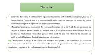 75
Discussion
• La réforme du système de santé au Maroc repose sur les principes du New Public Management, tels que la
décentralisation, l'agencification et le partenariat public-privé, mais ces approches ont montré des limites
telles que la corruption et la pression sur les ressources humaines.
• Malgré les tentatives de valorisation des ressources humaines par la loi 06-22, la non application de
l’accord fu dialogue sociale a suscité des tensions au sein du personnel de santé, exacerbées par la perte
du statut de fonctionnaire public. Bien que des efforts aient été faits pour réhabiliter les structures de
santé, la vente d'hôpitaux a alimenté les craintes de privatisation.
Pour garantir le succès de la réforme, une approche participative et une valorisation des ressources
humaines sont essentielles, tandis qu'il est crucial de résister à la privatisation du secteur pour éviter une
focalisation excessive sur les profits au détriment de l'intérêt général.
 
