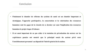 76
• Finalement le chantier de réforme du système de santé est un chantier important et
stratégique, l’approche participative, la concertation et la valorisation des ressources
humaines sont les gages de la réussite de ce dernier car sans l’implication des ressources
humaines le projet risque d’échouer.
• Il est aussi important de ne pas céder à la tentation de privatisation du secteur car les
expériences passées ont montré que le principal soucis du secteur privé reste
l’enrichissement personnel au dépend de l’intérêt général de la nation.
 