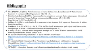 Bibliographie
77
• BELHASSANI, M. (2023). Protection sociale au Maroc: État des lieux. Revue Dossiers De Recherches en
Économie Et Management Des Organisations, 8(2), 102-136.
• Boutaleb, I., & Lahmar, H. (2023). Dynamics of social protection in Morocco: Status and prospects. International
Journal of Accounting, Finance, Auditing, Management and Economics, 4(3-1), 412-424.
https://doi.org/10.5281/zenodo.8061040
• Dekkaki, C. (2022). La généralisation de la couverture sociale: enjeux et défis majeurs du financement du secteur
hospitalier au Maroc.
• HASSANI, K., & EL MOUSSALI, M. N. (2020). Le New Public Management: quels enjeux pour le système de
santé publique au Maroc? Revue internationale des sciences de gestion, 3(1).
• Karataş, A. (2019). Post-new public management paradigm and its effects on public administration. Social
mentality and researcher thinkers Journal, 5(26).
• les ressources nécessaires pour une mise en œuvre durable. Consultable sur :
https://www.maroc.ma/fr/actualites/lingenierie-financiere-pour-le-financement-du-chantier-de-la-protection-
sociale
• L’économiste (2023). Financement de la Protection sociale : Lekjaâ rassure sur l’ingénierie financière.
Consultable sur : https://www.leconomiste.com/flash-infos/financement-de-la-protection-sociale-lekjaa-rassure-
sur-l-ingenierie-financiere.
• MAP (2023). L'ingénierie financière pour le financement du chantier de la protection sociale garantit
 