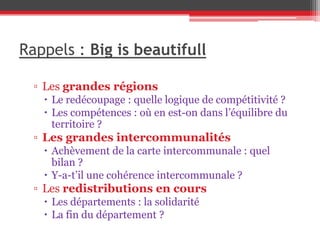 Rappels : Big is beautifull
▫ Les grandes régions
 Le redécoupage : quelle logique de compétitivité ?
 Les compétences : où en est-on dans l’équilibre du
territoire ?
▫ Les grandes intercommunalités
 Achèvement de la carte intercommunale : quel
bilan ?
 Y-a-t’il une cohérence intercommunale ?
▫ Les redistributions en cours
 Les départements : la solidarité
 La fin du département ?
 