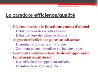 Le paradoxe efficience/qualité
▫ Dépenser moins : le fonctionnement d’abord
 L’état des lieux des recettes locales
 L’état des lieux des dépenses locales
▫ Augmenter l’efficience par mutualisation
 La mutualisation au sens juridique
 Comment mieux mutualiser : la logique projet
▫ Comment continuer à faire du développement
territorial équilibré ?
 Les outils du développement rurbain
 La notion de service au public
 