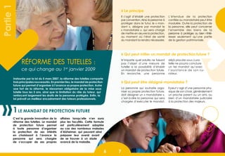 66 7
Réforme des tutelles :
ce qui change au 1er
janvier 2009
Le mandat de protection future1
C’est la grande innovation de la
réforme des tutelles. Le mandat
de protection future permet
à toute personne d’organiser
la protection de ses intérêts
en choisissant à l’avance la
personne qui sera chargée
de s’occuper de ses propres
affaires lorsqu’elle n’en aura
plus les facultés. Cette formule
est particulièrement adaptée
au cas des nombreux malades
d’Alzheimer, qui peuvent ainsi
préparer leur avenir avant
de se trouver à un stade
avancé de la maladie.
Partie1
Instaurée par la loi du 5 mars 2007, la réforme des tutelles comporte
trois principales nouveautés. En premier lieu, le mandat de protection
future qui permet d’organiser à l’avance sa propre protection. Autre
axe fort de la réforme, le réexamen obligatoire de la mise sous
tutelle tous les 5 ans, ainsi que la limitation du rôle du tuteur, qui
renforcent largement les droits de la personne protégée. Enfin, la
loi prévoit un meilleur encadrement des tuteurs professionnels.
Il s’agit d’établir une protection
par convention. Ainsi, la personne à
protéger dans le futur, le « man-
dant  », désigne par mandat le
« mandataire », qui sera chargé
de mettre en œuvre la protection,
au moment où l’état de santé
du mandant la rendra nécessaire.
L’étendue de la protection
confiée au mandataire peut être
modulée. Outre la protection de
la personne, elle peut concerner
l’ensemble des biens de la
personne à protéger, ou bien n’inté-
resser seulement qu’une partie
de la gestion patrimoniale.
» Le principe
» Qui peut initier un mandat de protection future ?
» Qui peut être désigné mandataire ?
N’importe quel adulte ne faisant
pas l’objet d’une mesure de
tutelle a la possibilité d’établir
un mandat de protection future.
En revanche, une personne
déjà placée sous cura-
telle ne pourra conclure
un tel mandat qu’avec
l’assistance de son cu-
rateur.
La personne qui souhaite orga-
niser sa propre protection future,
doit désigner un « mandataire »,
c’est-à-dire la personne qui sera
chargée d’exécuter le mandat.
Il peut s’agir d’une personne phy-
sique de son choix, généralement
un proche parent ou un ami, ou
bien d’un mandataire judiciaire
à la protection des majeurs.
 