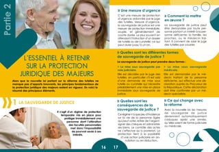 16 17
L’essentiel à retenir
sur la protection
juridique des majeurs
La Sauvegarde de justice1
Il s’agit d’un régime de protection
temporaire mis en place pour
protéger immédiatement une
personne dont l’altération
des facultés personnelles
met dans l’impossibilité
de pourvoir seule à ses
intérêts.
Partie2
Alors que la nouvelle loi portant sur la réforme des tutelles ne
manque pas d’apports innovants, les principes fondamentaux de
la protection juridique des majeurs restent en vigueur. En voici le
résumé des principaux éléments.
C’est une mesure de protection
d’urgence ordonnée par le juge
des tutelles. Mesure d’urgence,
la sauvegarde de justice est une
mesure de protection immédiate,
souple, et généralement de
courte durée. Le plus souvent en
attendant l’instruction d’un dossier
de tutelle ou de curatelle, ce qui
peut durer jusqu’à un an.
Cerégimen’aquepeud’incidence
sur la vie de la personne âgée
qui peut voter, retirer de l’argent,
signer des chèques et administrer
ses biens. Le contrôle des actes
ne s’effectue qu’a posteriori. La
protection tient à la possibilité
d’une action judiciaire en an-
nulation ou en réduction.
Avec la nouvelle loi, les mesures
de sauvegarde de justice
deviennent automatiquement
caduques après une année,
qu’elles soient de forme judiciaire
ou médicale.
> La mise sous sauvegarde par
voie judiciaire.
Elle est décidée par le juge des
tutelles, en particulier s’il est saisi
d’une demande de mise sous
tutelle ou curatelle qui nécessite
préalablement une mise en place
immédiate sous sauvegarde de
justice.
> La mise sous sauvegarde
médicale.
Elle est demandée par le mé-
decin traitant de la personne
déficiente, qui effectue une dé-
claration auprès du Procureur de
la République. Cette déclaration
doit être confirmée par un mé-
decin spécialiste.
» Une mesure d’urgence
» Quelles sont les différentes formes
de sauvegarde de justice ?
» Quelles sont les
conséquences de la
sauvegarde de justice ?
» Ce qui change avec
la réforme
La sauvegarde de justice peut prendre deux formes :
La sauvegarde de justice peut
être demandée par toute per-
sonne portant un intérêt à la per-
sonne déficiente: la famille, les
proches, ou le médecin trai-
tant. Il convient de saisir le juge
des tutelles par courrier.
» Comment la mettre
en œuvre ?
 