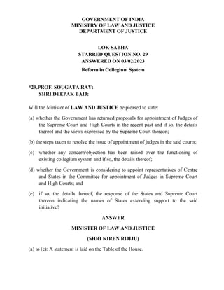 GOVERNMENT OF INDIA
MINISTRY OF LAW AND JUSTICE
DEPARTMENT OF JUSTICE
LOK SABHA
STARRED QUESTION NO. 29
ANSWERED ON 03/02/2023
Reform in Collegium System
*29.PROF. SOUGATA RAY:
SHRI DEEPAK BAIJ:
Will the Minister of LAW AND JUSTICE be pleased to state:
(a) whether the Government has returned proposals for appointment of Judges of
the Supreme Court and High Courts in the recent past and if so, the details
thereof and the views expressed by the Supreme Court thereon;
(b) the steps taken to resolve the issue of appointment of judges in the said courts;
(c) whether any concern/objection has been raised over the functioning of
existing collegium system and if so, the details thereof;
(d) whether the Government is considering to appoint representatives of Centre
and States in the Committee for appointment of Judges in Supreme Court
and High Courts; and
(e) if so, the details thereof, the response of the States and Supreme Court
thereon indicating the names of States extending support to the said
initiative?
ANSWER
MINISTER OF LAW AND JUSTICE
(SHRI KIREN RIJIJU)
(a) to (e): A statement is laid on the Table of the House.
 