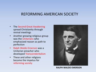 REFORMING AMERICAN SOCIETY The Second Great Awakening spread Christianity through revival meetings Another growing religious group was the Unitarians who emphasized reason as path to perfection Ralph Waldo Emerson was a Unitarian preacher who developed Transcendentalism These and other religions became the impetus for reforming society RALPH WALDO EMERSON 