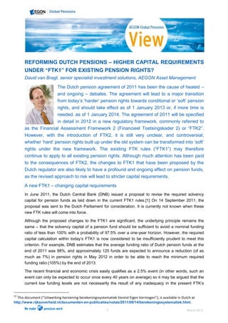 REFORMING DUTCH PENSIONS – HIGHER CAPITAL REQUIREMENTS
          UNDER “FTK1” FOR EXISTING PENSION RIGHTS?
          David van Bragt, senior specialist investment solutions, AEGON Asset Management

                               The Dutch pension agreement of 2011 has been the cause of heated –
                               and ongoing – debates. The agreement will lead to a major transition
                               from today‟s „harder‟ pension rights towards conditional or „soft‟ pension
                          rights, and should take effect as of 1 January 2013 or, if more time is
                          needed, as of 1 January 2014. The agreement of 2011 will be specified
                          in detail in 2012 in a new regulatory framework, commonly referred to
          as the Financial Assessment Framework 2 (Financieel Toetsingskader 2) or “FTK2”.
          However, with the introduction of FTK2, it is still very unclear, and controversial,
          whether „hard‟ pension rights built up under the old system can be transformed into „soft‟
          rights under the new framework. The existing FTK rules (“FTK1”) may therefore
          continue to apply to all existing pension rights. Although much attention has been paid
          to the consequences of FTK2, the changes to FTK1 that have been proposed by the
          Dutch regulator are also likely to have a profound and ongoing effect on pension funds,
          as the revised approach to risk will lead to stricter capital requirements.
          A new FTK1 – changing capital requirements
          In June 2011, the Dutch Central Bank (DNB) issued a proposal to revise the required solvency
          capital for pension funds as laid down in the current FTK1 rules.[1] On 14 September 2011, the
          proposal was sent to the Dutch Parliament for consideration. It is currently not known when these
          new FTK rules will come into force.

          Although the proposed changes to the FTK1 are significant, the underlying principle remains the
          same – that the solvency capital of a pension fund should be sufficient to avoid a nominal funding
          ratio of less than 100% with a probability of 97.5% over a one-year horizon. However, the required
          capital calculation within today‟s FTK1 is now considered to be insufficiently prudent to meet this
          criterion. For example, DNB estimates that the average funding ratio of Dutch pension funds at the
          end of 2011 was 98%, and approximately 125 funds are expected to announce a reduction (of as
          much as 7%) in pension rights in May 2012 in order to be able to reach the minimum required
          funding ratio (105%) by the end of 2013.

          The recent financial and economic crisis easily qualifies as a 2.5% event (in other words, such an
          event can only be expected to occur once every 40 years on average) so it may be argued that the
          current low funding levels are not necessarily the result of any inadequacy in the present FTK‟s


[1]
      This document (‘‘Uitwerking herziening berekeningssystematiek Vereist Eigen Vermogen”), is available in Dutch at
http://www.rijksoverheid.nl/documenten-en-publicaties/notas/2011/09/14/berekeningssystematiek.html.

                                                              1                                                  March 2012
 