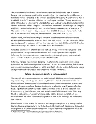 The effectiveness of the Florida system became clear to stakeholders by 2009. It recently
became clear to citizens across the state when they heard the news that the U.S. Chamber of
Commerce ranked Florida first in the nation in access and affordability. As Dean Colson, chair of
the Florida Board of Governors, said when the results were published, “Florida was the only
state in the nation to achieve an ‘A’ … for both four-year and two-year public institutions in the
Student Access and Success category.” Florida scored another first place rating in the category
of Efficiency and Cost-Effectiveness with the cost of a university degree set at only $46,071. 2
The median national cost for a degree is more than $68,000. Only one other state also had a
cost of less than $50,000. Only five other states had a cost of less than $55,000.

In other words, our investment in higher education is used to reap efficiencies which are
extremely beneficial to Florida and to its higher education system. Florida’s investment is well-
spent and pays off in graduates with less debt incurred. Now, both SREB and the U.S. Chamber
of Commerce single out Florida as a model for other states to follow.

What does this mean for reform? It means we have already developed the structure -- and
proven its value through documented results -- for a model higher education system.
Reforming the system cannot mean reorganizing the system, and it cannot mean making it
more accessible and effective in comparison with other states.

Reforming Florida’s system means designing a mechanism for funding that builds on this
foundation. We need to identify where more funds can best be used as they become available
and increase the production of degrees within a verifiably effective system. Reform also means
asking how much more we could do if funds were available for the task.

                        What are the economic benefits of higher education?

There was already a consensus among the stakeholders in 2009 that answering the question
requires creating a knowledge-based economy that draws heavily on the contributions of
higher education. The problem is that Florida’s economy currently depends on tourism, new
housing sales, and agriculture. Because tourism and new housing only thrive when families
have a significant amount of disposable income, Florida is prone to deeper recessions than
those states, e.g., North Carolina, that have already diversified their economies. This is why
Florida is first to enter a recession when disposable income declines and is last out of a
recession when the nation finally has enough extra income to pay for things like tourism and
new housing.

North Carolina started making the transition decades ago -- away from an economy based on
tourism, housing, and agriculture. North Carolina decided to diversify its economy through the
development of its universities in the Research Triangle, thereby drawing research dollars to
2
    . National Center for Education Statistics (NCES), U.S. Department of Education.
 