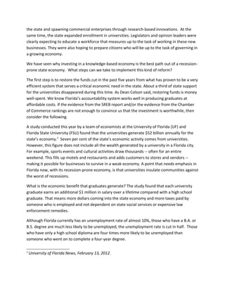the state and spawning commercial enterprises through research-based innovations. At the
same time, the state expanded enrollment in universities. Legislators and opinion leaders were
clearly expecting to educate a workforce that measures up to the task of working in these new
businesses. They were also hoping to prepare citizens who will be up to the task of governing in
a growing economy.

We have seen why investing in a knowledge-based economy is the best path out of a recession-
prone state economy. What steps can we take to implement this kind of reform?

The first step is to restore the funds cut in the past five years from what has proven to be a very
efficient system that serves a critical economic need in the state. About a third of state support
for the universities disappeared during this time. As Dean Colson said, restoring funds is money
well-spent. We know Florida’s accountability system works well in producing graduates at
affordable costs. If the evidence from the SREB report and/or the evidence from the Chamber
of Commerce rankings are not enough to convince us that the investment is worthwhile, then
consider the following.

A study conducted this year by a team of economists at the University of Florida (UF) and
Florida State University (FSU) found that the universities generate $52 billion annually for the
state’s economy.3 Seven per cent of the state’s economic activity comes from universities.
However, this figure does not include all the wealth generated by a university in a Florida city.
For example, sports events and cultural activities draw thousands -- often for an entire
weekend. This fills up motels and restaurants and adds customers to stores and vendors --
making it possible for businesses to survive in a weak economy. A point that needs emphasis in
Florida now, with its recession-prone economy, is that universities insulate communities against
the worst of recessions.

What is the economic benefit that graduates generate? The study found that each university
graduate earns an additional $1 million in salary over a lifetime compared with a high school
graduate. That means more dollars coming into the state economy and more taxes paid by
someone who is employed and not dependent on state social services or expensive law
enforcement remedies.

Although Florida currently has an unemployment rate of almost 10%, those who have a B.A. or
B.S. degree are much less likely to be unemployed; the unemployment rate is cut in half. Those
who have only a high school diploma are four times more likely to be unemployed than
someone who went on to complete a four-year degree.

3
    University of Florida News, February 13, 2012.
 