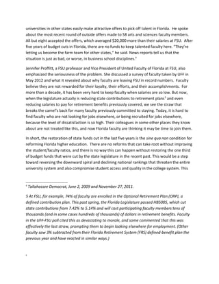 universities in other states easily make attractive offers to pick off talent in Florida. He spoke
about the most recent round of outside offers made to 58 arts and sciences faculty members.
All but eight accepted the offers, which averaged $20,000 more than their salaries at FSU. After
five years of budget cuts in Florida, there are no funds to keep talented faculty here. “They’re
letting us become the farm team for other states,” he said. News reports tell us that the
situation is just as bad, or worse, in business school disciplines.4

Jennifer Proffitt, a FSU professor and Vice President of United Faculty of Florida at FSU, also
emphasized the seriousness of the problem. She discussed a survey of faculty taken by UFF in
May 2012 and what it revealed about why faculty are leaving FSU in record numbers. Faculty
believe they are not rewarded for their loyalty, their efforts, and their accomplishments. For
more than a decade, it has been very hard to keep faculty when salaries are so low. But now,
when the legislature actually is reducing state contributions to retirement plans 5 and even
reducing salaries to pay for retirement benefits previously covered, we see the straw that
breaks the camel’s back for many faculty previously committed to staying. Today, it is hard to
find faculty who are not looking for jobs elsewhere, or being recruited for jobs elsewhere,
because the level of dissatisfaction is so high. Their colleagues in some other places they know
about are not treated like this, and now Florida faculty are thinking it may be time to join them.

In short, the restoration of state funds cut in the last five years is the sine qua non condition for
reforming Florida higher education. There are no reforms that can take root without improving
the student/faculty ratios, and there is no way this can happen without restoring the one third
of budget funds that were cut by the state legislature in the recent past. This would be a step
toward reversing the downward spiral and declining national rankings that threaten the entire
university system and also compromise student access and quality in the college system. This


4
    Tallahassee Democrat, June 2, 2009 and November 27, 2011.

5 At FSU, for example, 74% of faculty are enrolled in the Optional Retirement Plan (ORP), a
defined contribution plan. This past spring, the Florida Legislature passed HB5005, which cut
state contributions from 7.42% to 5.14% and will cost participating faculty members tens of
thousands (and in some cases hundreds of thousands) of dollars in retirement benefits. Faculty
in the UFF-FSU poll cited this as devastating to morale, and some commented that this was
effectively the last straw, prompting them to begin looking elsewhere for employment. (Other
faculty saw 3% subtracted from their Florida Retirement System (FRS) defined-benefit plan the
previous year and have reacted in similar ways.)


5
 