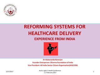 REFORMING SYSTEMS FOR
HEALTHCARE DELIVERY
EXPERIENCE FROM INDIA
Dr Alakananda Banerjee
Founder Chairperson: Dharma Foundation of India
Vice President: All India Senior Citizen Organisation(AISCCON)
3/7/2017 1
Arctic Light E-Health Conference
1-2 February 2017
 