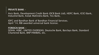 PRIVATE BANK –
Axis Bank, Development Credit Bank (DCB Bank Ltd), HDFC Bank, ICICI Bank,
IndusInd Bank, Kotak Mahindra Bank, Yes Bank,
IDFC and Bandhan Bank of Bandhan Financial Services.
April ’14, RBI awarded universal bank license.
FOREIGN BANK -
DOHA, HSBC, UNITED OVERSEAS, Deutsche Bank, Barclays Bank, Standard
Chartered Bank, BNP PARIBAS, etc.
 