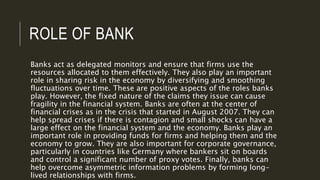 ROLE OF BANK
Banks act as delegated monitors and ensure that firms use the
resources allocated to them effectively. They also play an important
role in sharing risk in the economy by diversifying and smoothing
fluctuations over time. These are positive aspects of the roles banks
play. However, the fixed nature of the claims they issue can cause
fragility in the financial system. Banks are often at the center of
financial crises as in the crisis that started in August 2007. They can
help spread crises if there is contagion and small shocks can have a
large effect on the financial system and the economy. Banks play an
important role in providing funds for firms and helping them and the
economy to grow. They are also important for corporate governance,
particularly in countries like Germany where bankers sit on boards
and control a significant number of proxy votes. Finally, banks can
help overcome asymmetric information problems by forming long-
lived relationships with firms.
 