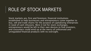 ROLE OF STOCK MARKETS
Stock markets are, first and foremost, financial institutions
established to help businesses and entrepreneurs come together to
buy, sell and trade shares for the purpose of capitalizing enterprises
in need of cash infusions. Were it not for stock exchanges,
entrepreneurs would be left to their own devices to find investors,
and consumers could wind up at the mercy of unlicensed and
unregulated financial products with no oversight.
 