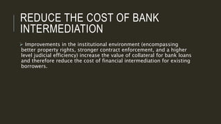 REDUCE THE COST OF BANK
INTERMEDIATION
 Improvements in the institutional environment (encompassing
better property rights, stronger contract enforcement, and a higher
level judicial efficiency) increase the value of collateral for bank loans
and therefore reduce the cost of financial intermediation for existing
borrowers.
 