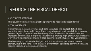 REDUCE THE FISCAL DEFICIT
 CUT GOVT SPENDING
The government can cut its public spending to reduce its fiscal deficit.
 TAX INCREASES
Higher taxes increase revenue and help to reduce the budget deficit. Like
spending cuts, they could cause lower spending and lead to a fall in economic
growth. Again it depends on the timing of tax increases. In a recession, tax
increases could cause a big drop in spending. During high growth, tax increases
won’t harm spending as much. It also depends on the type of tax you increase.
The best way to reduce the budget deficit is to aim for positive economic
growth, but in the long-term evaluate government spending commitments and
reduce spending to sustainable levels.
 