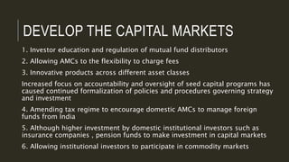 DEVELOP THE CAPITAL MARKETS
1. Investor education and regulation of mutual fund distributors
2. Allowing AMCs to the flexibility to charge fees
3. Innovative products across different asset classes
Increased focus on accountability and oversight of seed capital programs has
caused continued formalization of policies and procedures governing strategy
and investment
4. Amending tax regime to encourage domestic AMCs to manage foreign
funds from India
5. Although higher investment by domestic institutional investors such as
insurance companies , pension funds to make investment in capital markets
6. Allowing institutional investors to participate in commodity markets
 