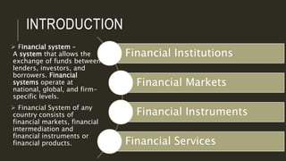 INTRODUCTION
 Financial system –
A system that allows the
exchange of funds between
lenders, investors, and
borrowers. Financial
systems operate at
national, global, and firm-
specific levels.
 Financial System of any
country consists of
financial markets, financial
intermediation and
financial instruments or
financial products.
Financial Institutions
Financial Markets
Financial Instruments
Financial Services
 