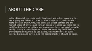 ABOUT THE CASE
India’s financial system is underdeveloped yet India’s economy has
made progress. When it comes to allocating capital, India is much
more effective than China. Bad debts are under control and the
market share of private and foreign banks are going up. India has to
mobilize its funds as Indians are largest purchasers of gold, equal to
nearly country’s bank deposits. Steps like reducing fiscal deficit,
encouraging consumers to use banks, cutting the cost of bank
intermediation and developing the capital markets should be taken.
 
