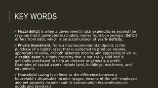 KEY WORDS
 Fiscal deficit is when a government's total expenditures exceed the
revenue that it generates (excluding money from borrowings). Deficit
differs from debt, which is an accumulation of yearly deficits.
 Private investment, from a macroeconomic standpoint, is the
purchase of a capital asset that is expected to produce income,
appreciate in value, or both generate income and appreciate in value.
A capital asset is simply property that is not easily sold and is
generally purchased to help an investor to generate a profit.
Examples of capital assets include land, buildings, machinery, and
equipment.
 Household saving is defined as the difference between a
household’s disposable income (wages, income of the self-employed
and net property income) and its consumption (expenditures on
goods and services.)
 