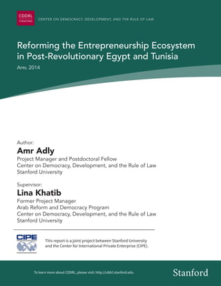 CENTER ON DEMOCRACY, DEVELOPMENT, AND THE RULE OF LAW 
Reforming the Entrepreneurship Ecosystem 
in Post-Revolutionary Egypt and Tunisia 
April 2014 
Author: 
Amr Adly 
Project Manager and Postdoctoral Fellow 
Center on Democracy, Development, and the Rule of Law 
Stanford University 
Supervisor: 
Lina Khatib 
Former Project Manager 
Arab Reform and Democracy Program 
Center on Democracy, Development, and the Rule of Law 
Stanford University 
This report is a joint project between Stanford University 
and the Center for International Private Enterprise (CIPE). 
To learn more about CDDRL, please visit: http://cddrl.stanford.edu. Stanford 
 