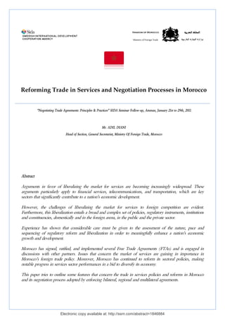 Reforming Trade in Services and Negotiation Processes in Morocco 
“Negotiating Trade Agreements: Principles & Practices 
Head of Section, General Secretariat, Ministry Of Foreign Trade, Morocco 
Electronic copy available at: http://ssrn.com/abstract=1846884 
Abstract 
Arguments in favor of liberalizing 
arguments particularly apply to financial services, telecommunications, and transportation, which 
sectors that significantly contribute to a nation’s economic development. 
However, the challenges of liberalizing the market for services 
Furthermore, this liberalization entails 
and constituencies, domestically and 
Experience has shown that considerable care must be given to the assessment of the nature, pace and 
sequencing of regulatory reform and liberalization in order to meaningfully enhance a nation’s economic 
growth and development. 
Morocco has signed, ratified, and implemented several Free Trade Agreements (FTAs) and is engaged in 
discussions with other partners. Issues that concern the market of s 
Morocco’s foreign trade policy. Moreover, Morocco has continued to reform its sectoral policies, making 
notable progress in services sector performances in a bid to diversify its economy. 
This paper tries to outline some features 
and its negotiation process adopted by enforcing 
Kingdom of Morocco 
Ministry of Foreign Trade 
Practices” SIDA Seminar Follow-up, Amman, January 21st to 29th, 2011. 
Mr. ADIL DIANI 
the market for services are becoming increasingly widespread 
to foreign competition are evident. 
a broad and complex set of policies, regulatory instruments, institutions 
in the foreign arena, in the public and the private sector 
services are gaining in 
licy. that concern the trade in services policies and reforms in Morocco 
bilateral, regional and multilateral agreements. 
االلممممللككةة االلممغغررببييةة 
ووززااررةة االلتتججااررةة االلخخااررججييةة 
widespread. These 
are key 
sector. 
importance in 
 