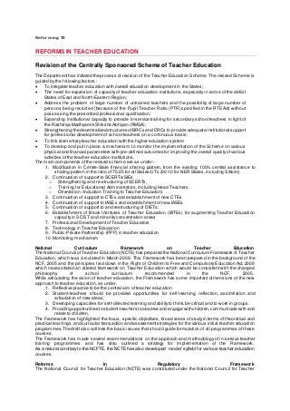 Reforming TE
REFORMS IN TEACHER EDUCATION
Revision of the Centrally Sponsored Scheme of Teacher Education
The Departmenthas initiated the process of revision of the Teacher Education Scheme. The revised Scheme is
guided by the following factors :
 To integrate teacher education with overall education development in the States;
 The need for expansion of capacity of teacher education institutions, especially in some of the deficit
States of East and North-Eastern Region;
 Address the problem of large number of untrained teachers and the possibility of large number of
persons being recruited (because of the Pupil Teacher Ratio (PTR) specified in the RTE Act) without
possessing the prescribed professional qualification;
 Expanding institutional capacity to provide in-service training for secondary school teachers in light of
the Rashtriya Madhyamik Shiksha Abhiyan (RMSA);
 Strengthening the decentralized structures ofBRCs and CRCs to provide adequate institutional support
for professional development of school teachers on a continuous basis;
 To link elementary teacher education with the higher education system
 To develop and put in place a mechanism to monitor the implementation of the Scheme on various
physical and financial parameters with pre-defined outcomes for improving the overall quality of various
activities of the teacher education institutions.
The main components of the revised scheme are as under:-
1. Modification in Centre-State financial sharing pattern, from the existing 100% central assistance to
sharing pattern in the ratio of 75:25 for all States/UTs (90:10 for NER States, including Sikkim)
2. Continuation of support to SCERTs/SIEs
o Strengthening and re-structuring of SCERTs,
o Training for Educational Administrators, including Head Teachers.
o Orientation / Induction Training to Teacher Educators
3. Continuation of support to CTEs and establishment of new CTEs
4. Continuation of support to IASEs and establishment of new IASEs
5. Continuation of support to and restructuring of DIETs;
6. Establishment of Block Institutes of Teacher Education (BITEs) for augmenting Teacher Education
capacity in SC/ST and minority concentration areas
7. Professional Development of Teacher Educators
8. Technology in Teacher Education
9. Public-Private Partnership (PPP) in teacher education
10.Monitoring mechanism
National Curriculum Framework on Teacher Education
The National Council ofTeacher Education (NCTE) has prepared the National Curriculum Framework of Teacher
Education, which was circulated in March 2009. This Framework has been prepared in the background of the
NCF, 2005 and the principles laid down in the Right of Children to Free and Compulsory Education Act, 2009
which necessitated an altered framework on Teacher Education which would be consistent with the changed
philosophy of school curriculum recommended in the NCF, 2005.
While articulating the vision of teacher education, the Framework has some important dimensions of the new
approach to teacher education, as under.
1. Reflective practice to be the central aim of teacher education
2. Student-teachers should be provided opportunities for self-learning, reflection, assimilation and
articulation of new ideas;
3. Developing capacities for self-directed learning and ability to think, be critical and to work in groups.
4. Providing opportunities to student-teachers to observe and engage with children,communicate with and
relate to children.
The Framework has highlighted the focus, specific objectives, broad areas of study in terms of theoretical and
practical learnings,and curricular transaction and assessmentstrategies for the various initial teacher education
programmes.The draft also outlines the basic issues that should guide formulation of all programmes of these
courses.
The Framework has made several recommendations on the approach and methodology of in-service teacher
training programmes and has also outlined a strategy for implementation of the Framework.
As a natural corollary to the NCFTE, the NCTE has also developed ‘model’ syllabi for various teacher education
courses.
Reforms in Regulatory Framework
The National Council for Teacher Education (NCTE) was constituted under the National Council for Teacher
 