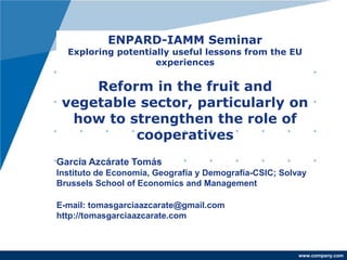 www.company.com
ENPARD-IAMM Seminar
Exploring potentially useful lessons from the EU
experiences
Reform in the fruit and
vegetable sector, particularly on
how to strengthen the role of
cooperatives
García Azcárate Tomás
Instituto de Economía, Geografía y Demografía-CSIC; Solvay
Brussels School of Economics and Management
E-mail: tomasgarciaazcarate@gmail.com
http://tomasgarciaazcarate.com
 