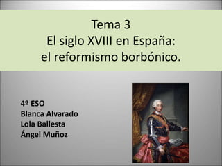 Tema 3
El siglo XVIII en España:
el reformismo borbónico.
4º ESO
Blanca Alvarado
Lola Ballesta
Ángel Muñoz
 