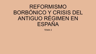 REFORMISMO
BORBÓNICO Y CRISIS DEL
ANTIGUO RÉGIMEN EN
ESPAÑA
TEMA 3

 