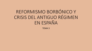 REFORMISMO BORBÓNICO Y
CRISIS DEL ANTIGUO RÉGIMEN
EN ESPAÑA
TEMA 3
 