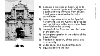 aims
1) become a province of Spain, so as to
enjoy the same rights and privileges as
a Spaniard (e.g. immune from abuses,
freed from unreasonable taxes) –
assimilation
2) have a representative in the Spanish
Parliament (aka the Cortes) to propose
and participate in the approval of laws
beneficial to the country
3) removal of the friars and secularization
of the parishes
4) active participation in the affairs of the
government
5) freedom of speech, of the press, and
of assembly
6) wider social and political freedom
7) equality before the law
10
themovement
 