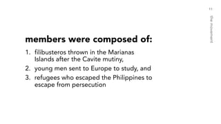 members were composed of:
1. filibusteros thrown in the Marianas
Islands after the Cavite mutiny,
2. young men sent to Europe to study, and
3. refugees who escaped the Philippines to
escape from persecution
11
themovement
 