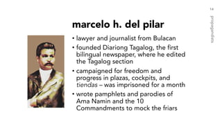 marcelo h. del pilar
• lawyer and journalist from Bulacan
• founded Diariong Tagalog, the first
bilingual newspaper, where he edited
the Tagalog section
• campaigned for freedom and
progress in plazas, cockpits, and
tiendas – was imprisoned for a month
• wrote pamphlets and parodies of
Ama Namin and the 10
Commandments to mock the friars
14
propagandists
 