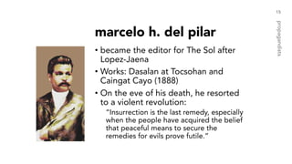 marcelo h. del pilar
• became the editor for The Sol after
Lopez-Jaena
• Works: Dasalan at Tocsohan and
Caingat Cayo (1888)
• On the eve of his death, he resorted
to a violent revolution:
“Insurrection is the last remedy, especially
when the people have acquired the belief
that peaceful means to secure the
remedies for evils prove futile.”
15
propagandists
 
