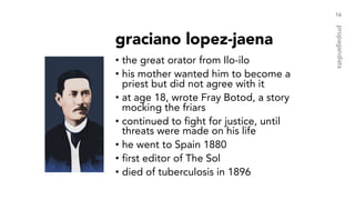 graciano lopez-jaena
• the great orator from Ilo-ilo
• his mother wanted him to become a
priest but did not agree with it
• at age 18, wrote Fray Botod, a story
mocking the friars
• continued to fight for justice, until
threats were made on his life
• he went to Spain 1880
• first editor of The Sol
• died of tuberculosis in 1896
16
propagandists
 