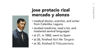 jose protacio rizal
mercado y alonzo
• medical doctor, scientist, and writer
from Calamba, Laguna
• studied medicine, read a lot, and
mastered several languages
• at 21, in 1882, went to Spain
• at 26, finished Noli Me Tangere
• at 30, finished El Filibusterismo
17
propagandists
 