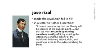 jose rizal
• made the revolution fail in Fili
• in a letter to Father Florentino:
“I do not mean to say that our liberty will
be secured at the sword’s point, … but
that we must secure it by making
ourselves worthy of it, by exalting the
intelligence and the dignity of the
individual, by loving justice, right, and
greatness, even to the extent of dying for
them
18
propagandists
 